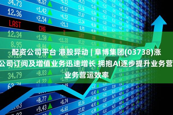 配资公司平台 港股异动 | 阜博集团(03738)涨超8% 公司订阅及增值业务迅速增长 拥抱AI逐步提升业务营运效率