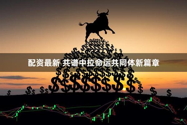配资最新 共谱中拉命运共同体新篇章