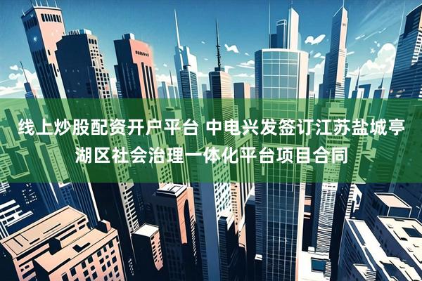 线上炒股配资开户平台 中电兴发签订江苏盐城亭湖区社会治理一体化平台项目合同