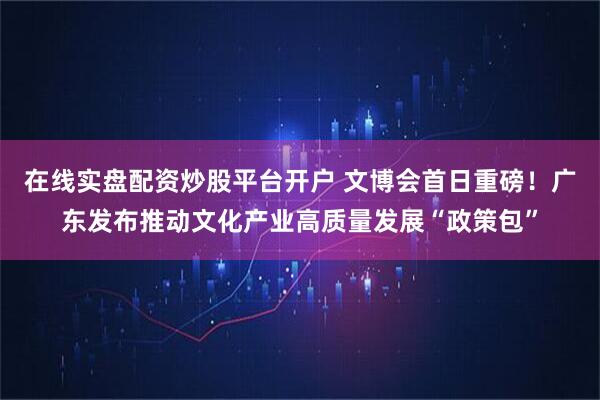 在线实盘配资炒股平台开户 文博会首日重磅！广东发布推动文化产业高质量发展“政策包”