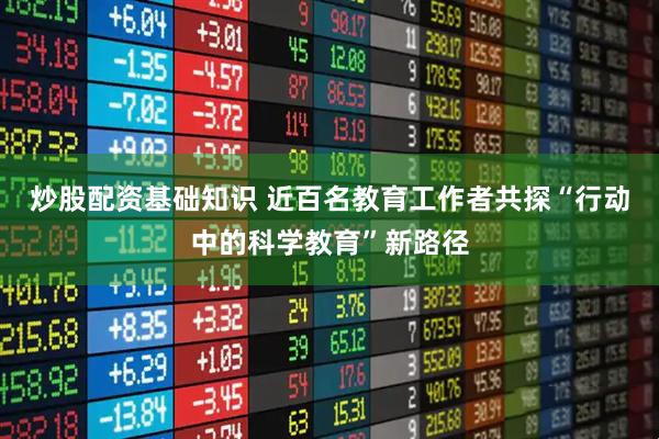 炒股配资基础知识 近百名教育工作者共探“行动中的科学教育”新路径