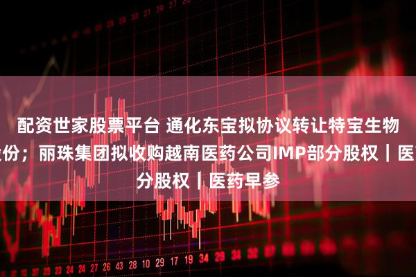 配资世家股票平台 通化东宝拟协议转让特宝生物部分股份；丽珠集团拟收购越南医药公司IMP部分股权｜医药早参