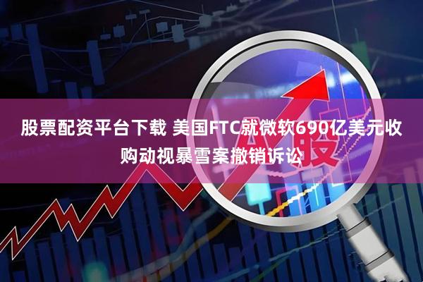 股票配资平台下载 美国FTC就微软690亿美元收购动视暴雪案撤销诉讼