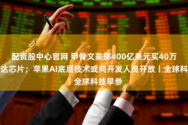 配资股中心官网 甲骨文豪掷400亿美元买40万块英伟达芯片；苹果AI底层技术或向开发人员开放丨全球科技早参