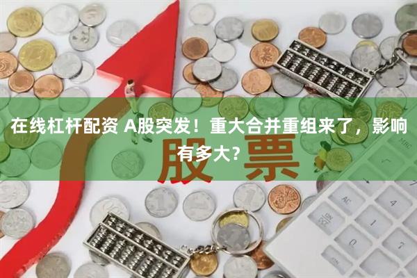 在线杠杆配资 A股突发！重大合并重组来了，影响有多大？