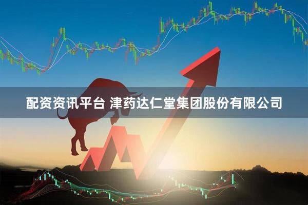 配资资讯平台 津药达仁堂集团股份有限公司
