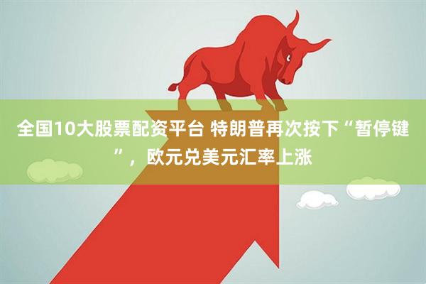 全国10大股票配资平台 特朗普再次按下“暂停键”，欧元兑美元汇率上涨