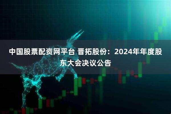 中国股票配资网平台 晋拓股份：2024年年度股东大会决议公告