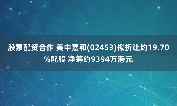 股票配资合作 美中嘉和(02453)拟折让约19.70%配股 净筹约9394万港元