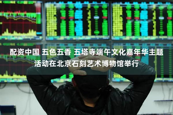 配资中国 五色五香 五塔寺端午文化嘉年华主题活动在北京石刻艺术博物馆举行