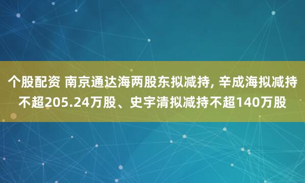 个股配资 南京通达海两股东拟减持, 辛成海拟减持不超205.24万股、史宇清拟减持不超140万股