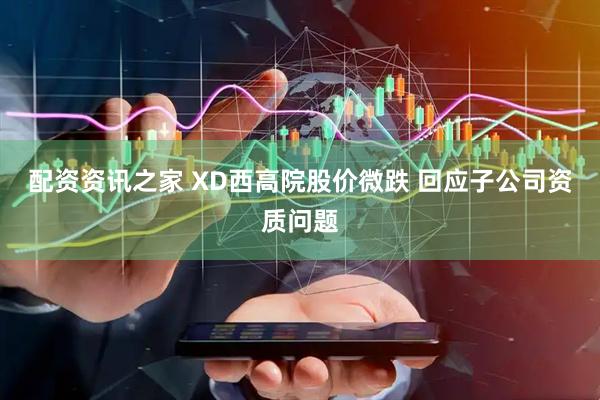 配资资讯之家 XD西高院股价微跌 回应子公司资质问题