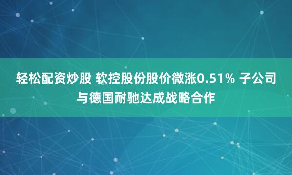 轻松配资炒股 软控股份股价微涨0.51% 子公司与德国耐驰达成战略合作