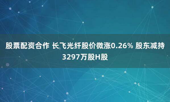 股票配资合作 长飞光纤股价微涨0.26% 股东减持3297万股H股