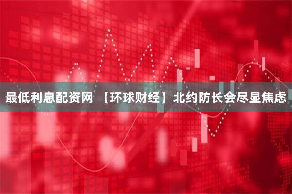 最低利息配资网 【环球财经】北约防长会尽显焦虑