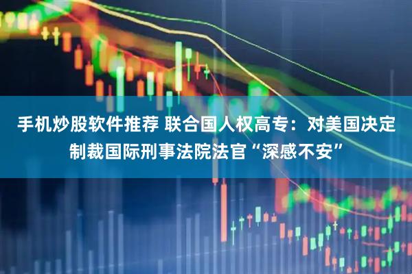 手机炒股软件推荐 联合国人权高专：对美国决定制裁国际刑事法院法官“深感不安”