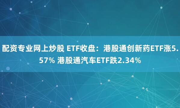 配资专业网上炒股 ETF收盘：港股通创新药ETF涨5.57% 港股通汽车ETF跌2.34%