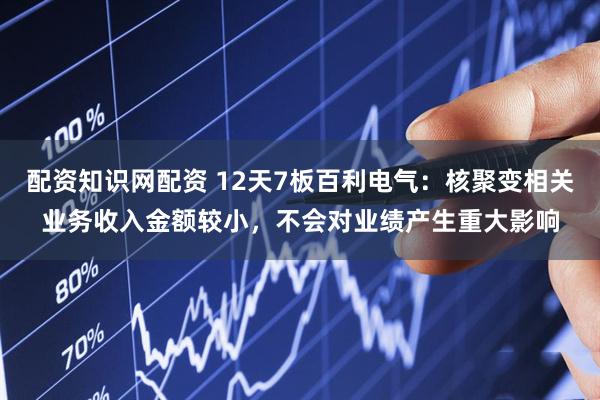 配资知识网配资 12天7板百利电气：核聚变相关业务收入金额较小，不会对业绩产生重大影响