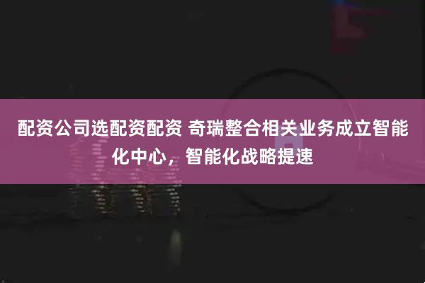 配资公司选配资配资 奇瑞整合相关业务成立智能化中心，智能化战略提速