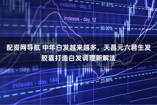 配资网导航 中年白发越来越多，天昌元六君生发胶囊打造白发调理新解法