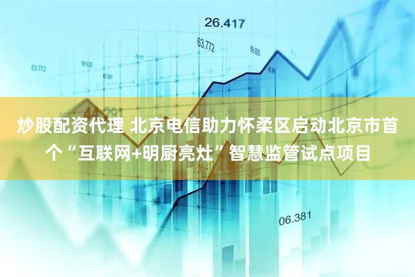 炒股配资代理 北京电信助力怀柔区启动北京市首个“互联网+明厨亮灶”智慧监管试点项目