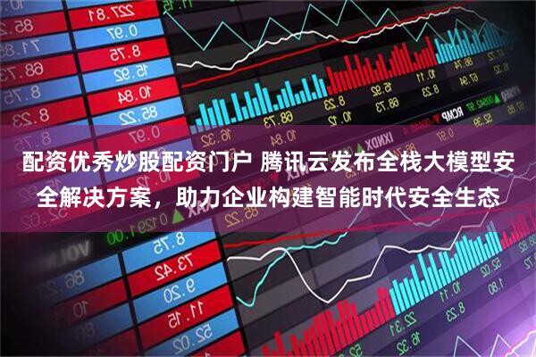 配资优秀炒股配资门户 腾讯云发布全栈大模型安全解决方案，助力企业构建智能时代安全生态