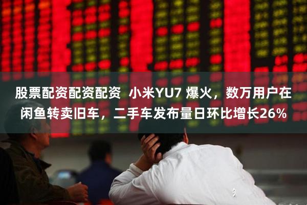 股票配资配资配资  小米YU7 爆火，数万用户在闲鱼转卖旧车，二手车发布量日环比增长26%