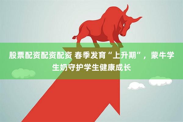 股票配资配资配资 春季发育“上升期”，蒙牛学生奶守护学生健康成长