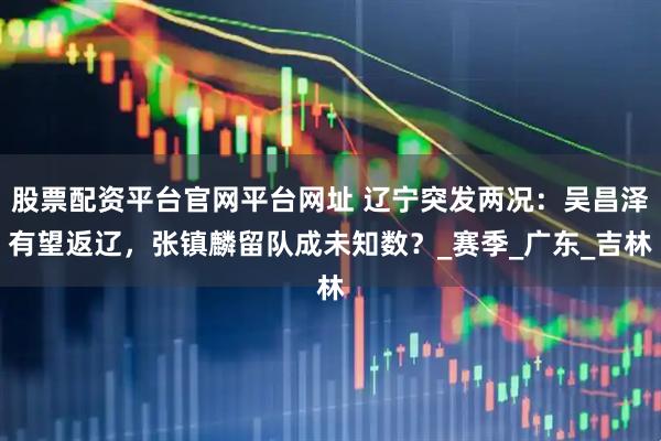 股票配资平台官网平台网址 辽宁突发两况：吴昌泽有望返辽，张镇麟留队成未知数？_赛季_广东_吉林