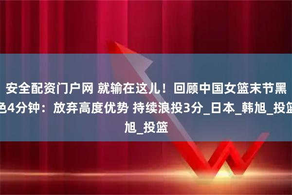 安全配资门户网 就输在这儿！回顾中国女篮末节黑色4分钟：放弃高度优势 持续浪投3分_日本_韩旭_投篮