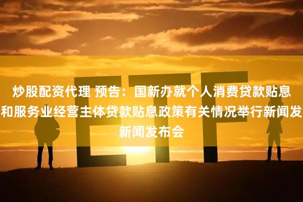 炒股配资代理 预告：国新办就个人消费贷款贴息政策和服务业经营主体贷款贴息政策有关情况举行新闻发布会
