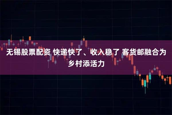 无锡股票配资 快递快了、收入稳了 客货邮融合为乡村添活力