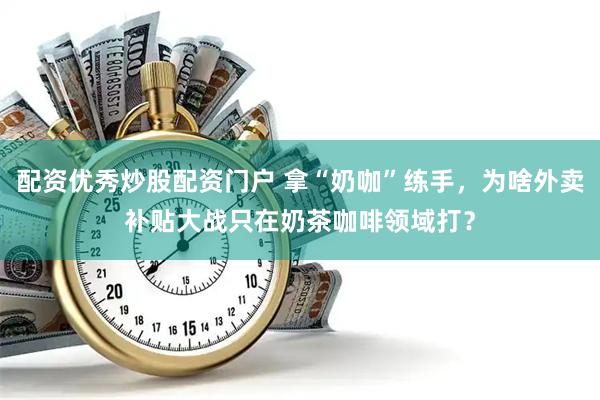 配资优秀炒股配资门户 拿“奶咖”练手，为啥外卖补贴大战只在奶茶咖啡领域打？