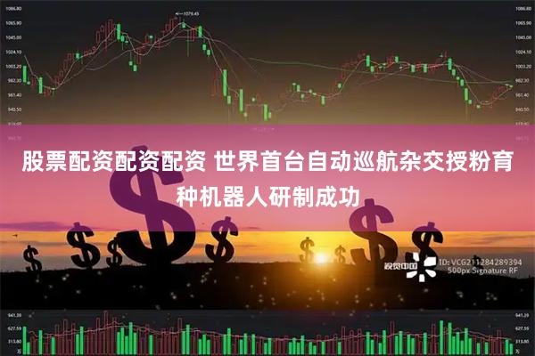 股票配资配资配资 世界首台自动巡航杂交授粉育种机器人研制成功