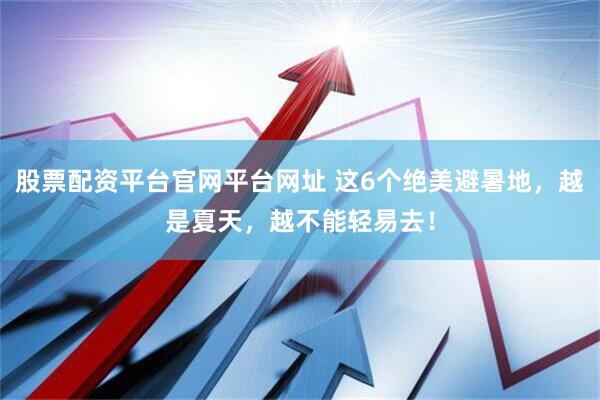 股票配资平台官网平台网址 这6个绝美避暑地，越是夏天，越不能轻易去！