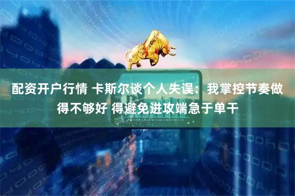 配资开户行情 卡斯尔谈个人失误：我掌控节奏做得不够好 得避免进攻端急于单干