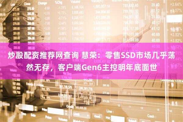 炒股配资推荐网查询 慧荣：零售SSD市场几乎荡然无存，客户端Gen6主控明年底面世