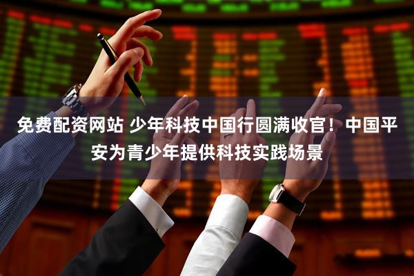 免费配资网站 少年科技中国行圆满收官！中国平安为青少年提供科技实践场景